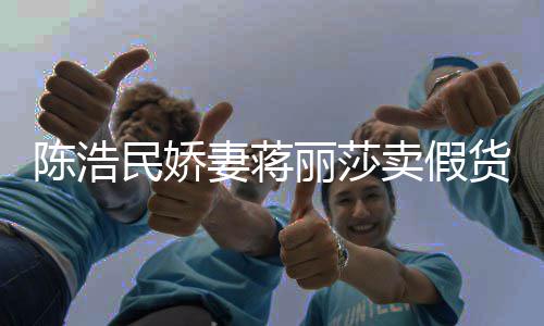 民娇卖假丽莎货大牌曾自挣钱半价妻蒋陈浩出 嘲想上千
